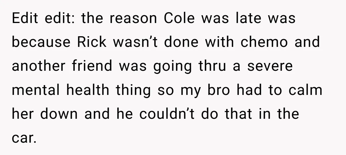 Edit edit: the reason Cole was late was because Rick wasn’t done with chemo and another friend was going thru a severe mental health thing so my bro had to...