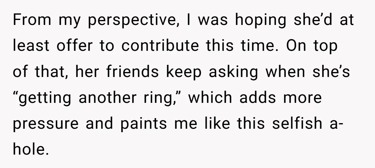 From my perspective, I was hoping she’d at least offer to contribute this time. On top of that, her friends keep asking when she’s “getting another ring,” which adds more...