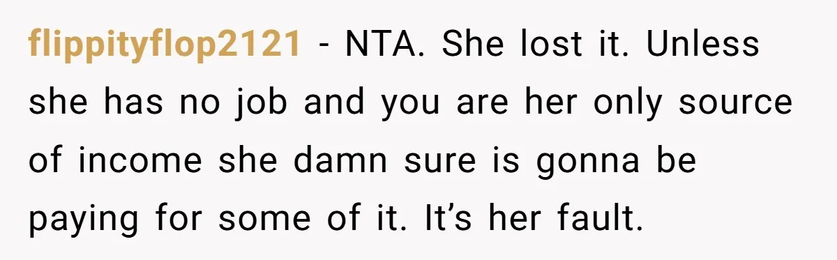 flippityflop2121 − NTA. She lost it. Unless she has no job and you are her only source of income she damn sure is gonna be paying for some of it....