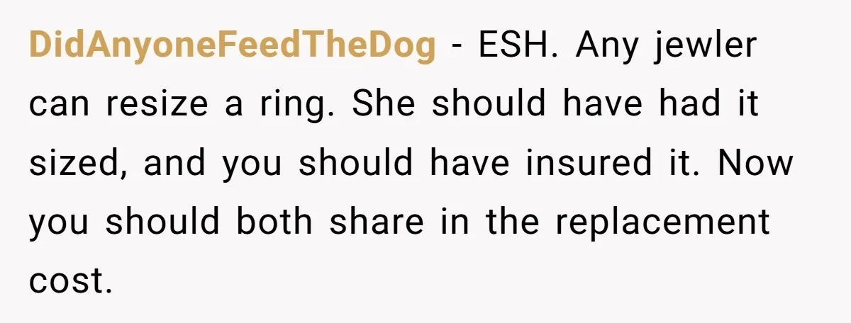 DidAnyoneFeedTheDog − ESH. Any jewler can resize a ring. She should have had it sized, and you should have insured it. Now you should both share in the replacement cost.