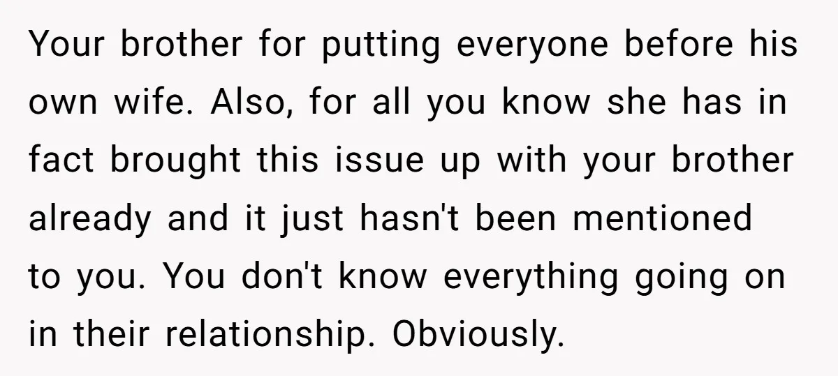 Your brother for putting everyone before his own wife. Also, for all you know she has in fact brought this issue up with your brother already and it just hasn't...
