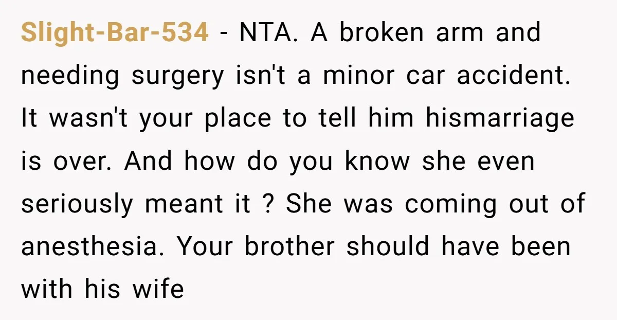 Slight-Bar-534 − NTA. A broken arm and needing surgery isn't a minor car accident. It wasn't your place to tell him hismarriage is over. And how do you know she...
