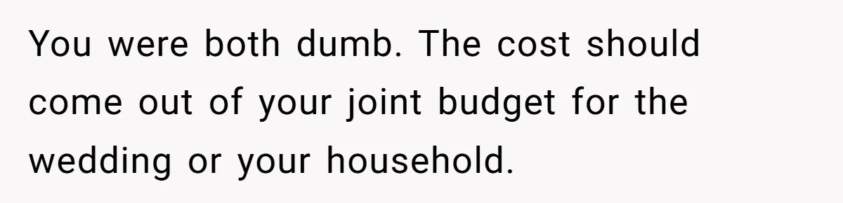 You were both dumb. The cost should come out of your joint budget for the wedding or your household.