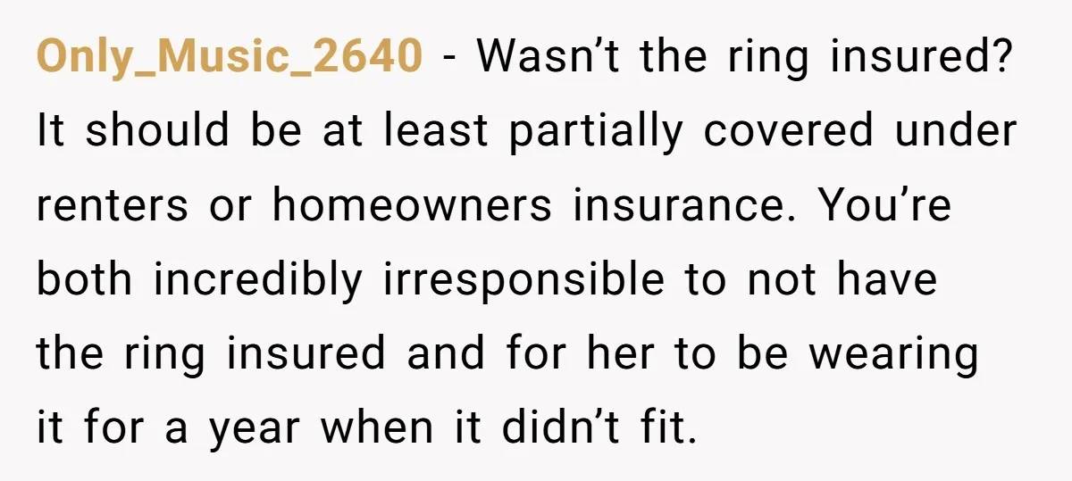 Only_Music_2640 − Wasn’t the ring insured? It should be at least partially covered under renters or homeowners insurance. You’re both incredibly irresponsible to not have the ring insured and for...