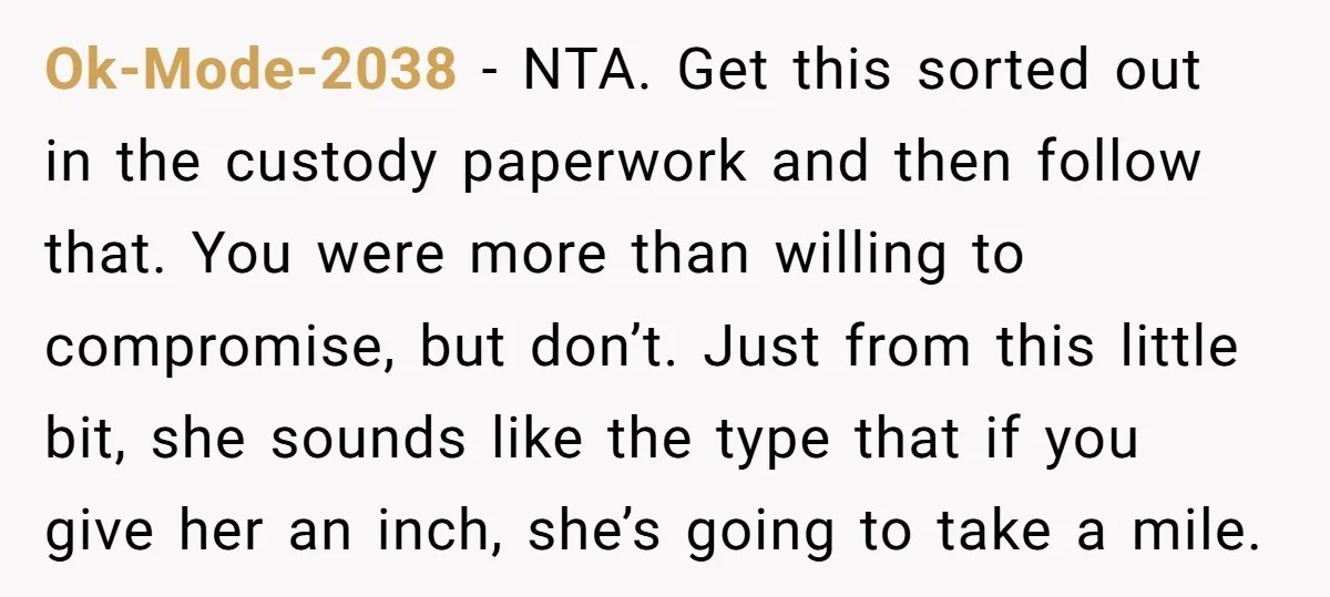 Ok-Mode-2038 − NTA. Get this sorted out in the custody paperwork and then follow that. You were more than willing to compromise, but don’t. Just from this little bit, she...