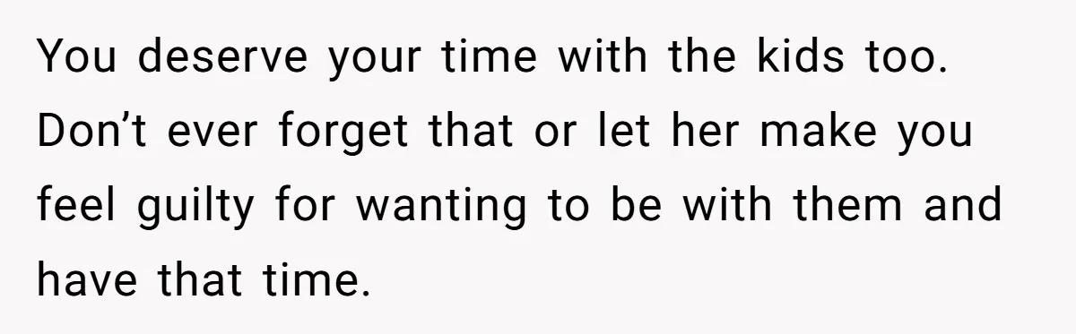 You deserve your time with the kids too. Don’t ever forget that or let her make you feel guilty for wanting to be with them and have that time.