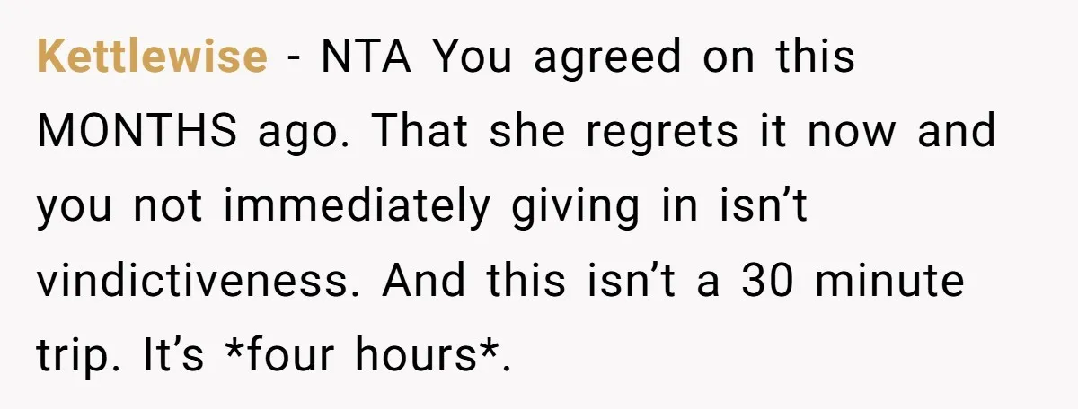 Kettlewise − NTA You agreed on this MONTHS ago. That she regrets it now and you not immediately giving in isn’t vindictiveness. And this isn’t a 30 minute trip. It’s...