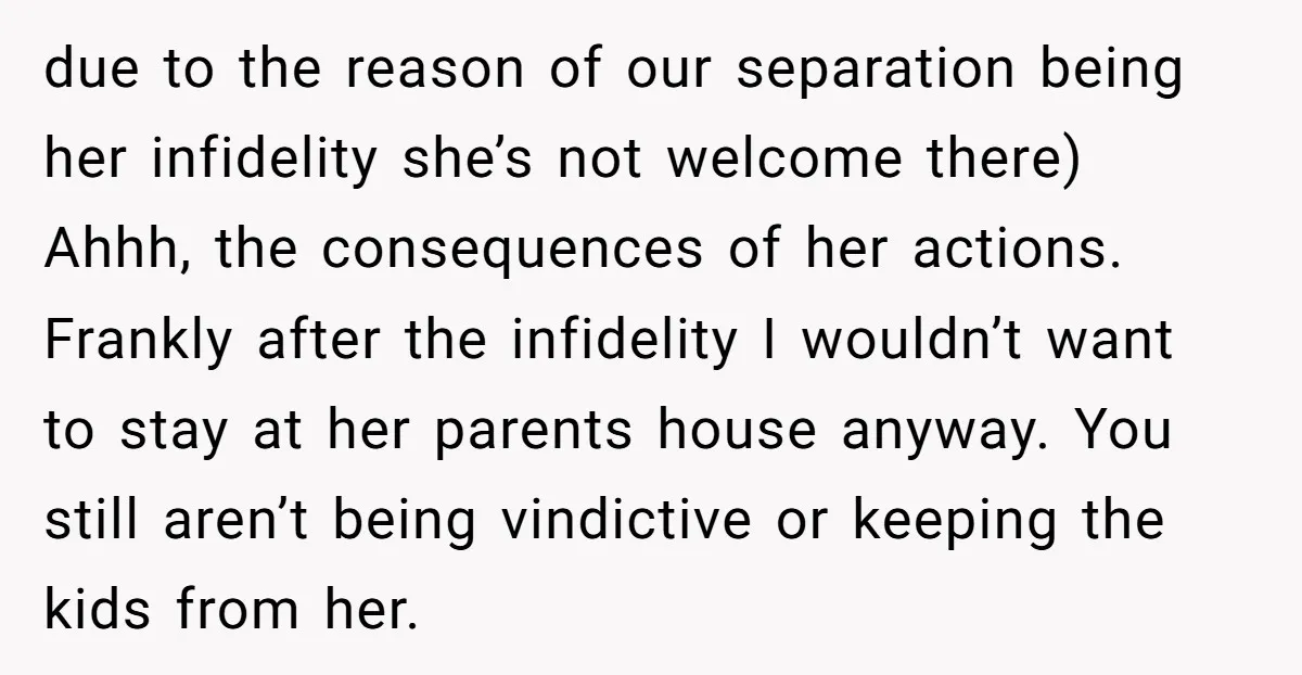 due to the reason of our separation being her infidelity she’s not welcome there) Ahhh, the consequences of her actions. Frankly after the infidelity I wouldn’t want to stay at...