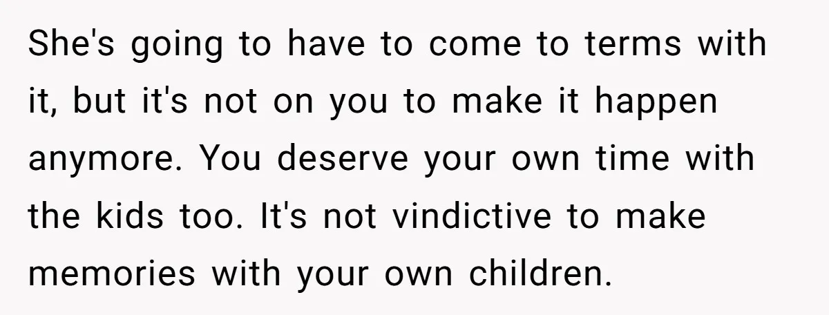She's going to have to come to terms with it, but it's not on you to make it happen anymore. You deserve your own time with the kids too. It's...