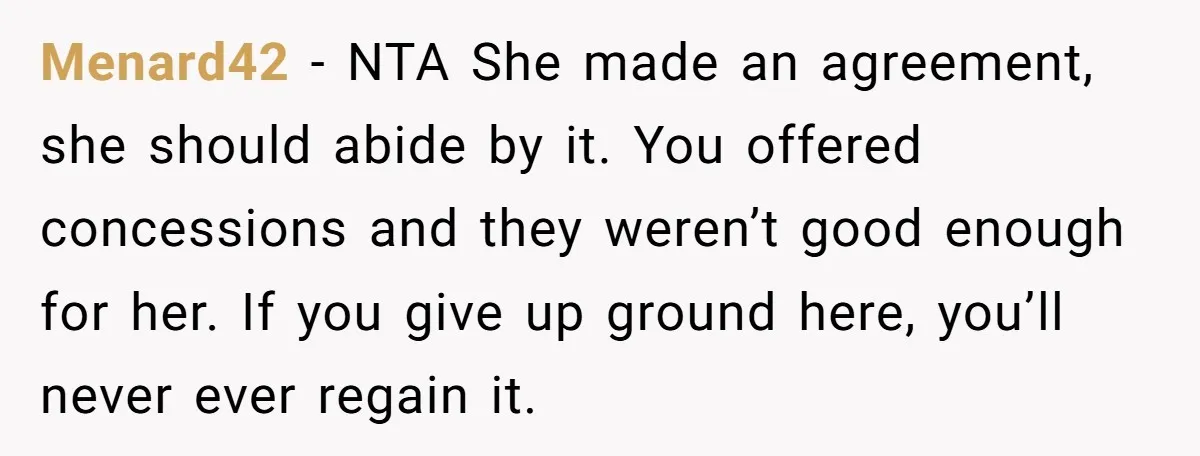 Menard42 − NTA She made an agreement, she should abide by it. You offered concessions and they weren’t good enough for her. If you give up ground here, you’ll never...