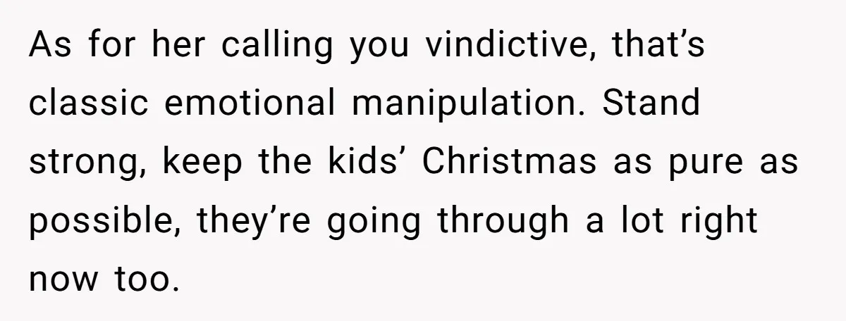 As for her calling you vindictive, that’s classic emotional manipulation. Stand strong, keep the kids’ Christmas as pure as possible, they’re going through a lot right now too.