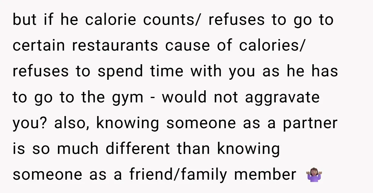 but if he calorie counts/ refuses to go to certain restaurants cause of calories/ refuses to spend time with you as he has to go to the gym - would...