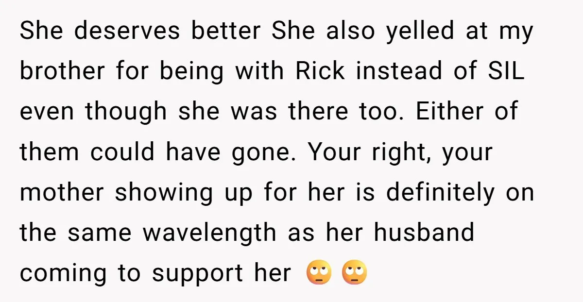 She deserves better She also yelled at my brother for being with Rick instead of SIL even though she was there too. Either of them could have gone. Your right,...