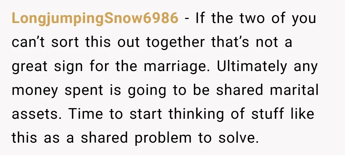 LongjumpingSnow6986 − If the two of you can’t sort this out together that’s not a great sign for the marriage. Ultimately any money spent is going to be shared marital...