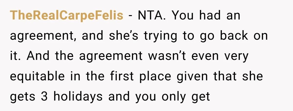 TheRealCarpeFelis − NTA. You had an agreement, and she’s trying to go back on it. And the agreement wasn’t even very equitable in the first place given that she gets...