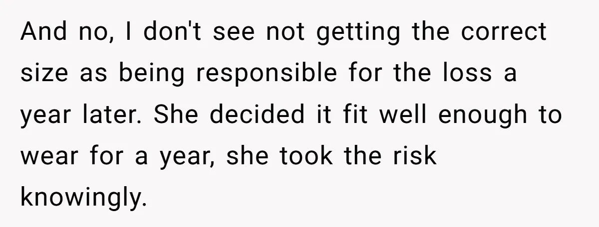And no, I don't see not getting the correct size as being responsible for the loss a year later. She decided it fit well enough to wear for a year,...