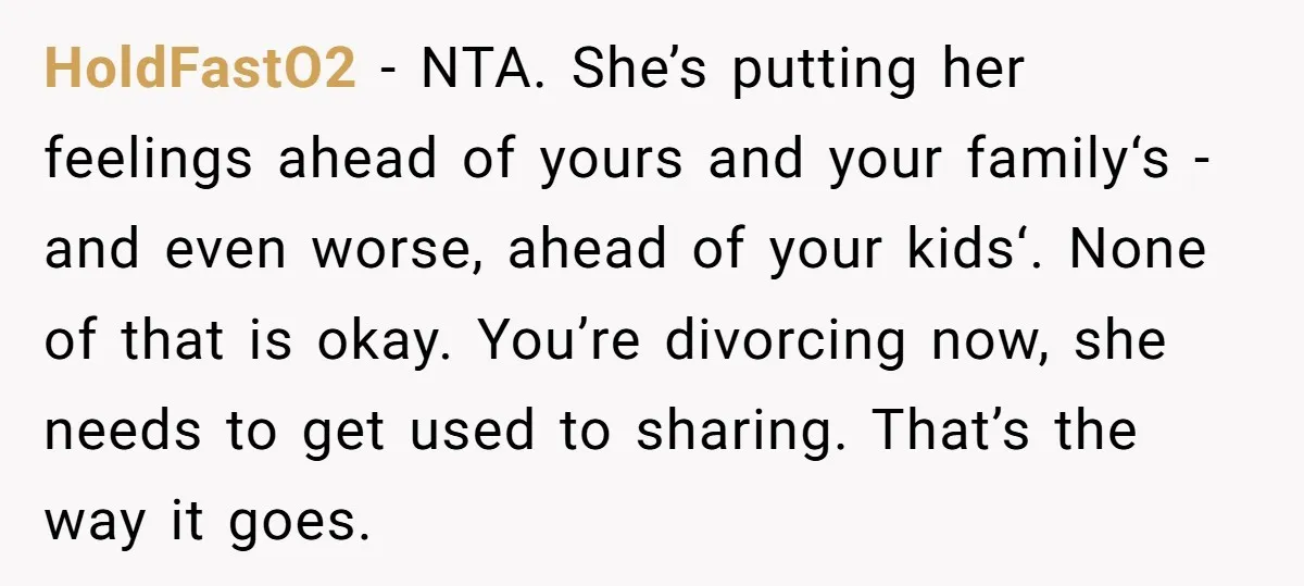 HoldFastO2 − NTA. She’s putting her feelings ahead of yours and your family‘s - and even worse, ahead of your kids‘. None of that is okay. You’re divorcing now, she...