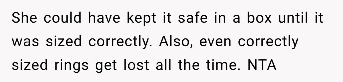 She could have kept it safe in a box until it was sized correctly. Also, even correctly sized rings get lost all the time. NTA