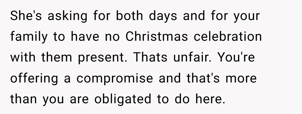 She's asking for both days and for your family to have no Christmas celebration with them present. Thats unfair. You're offering a compromise and that's more than you are obligated...