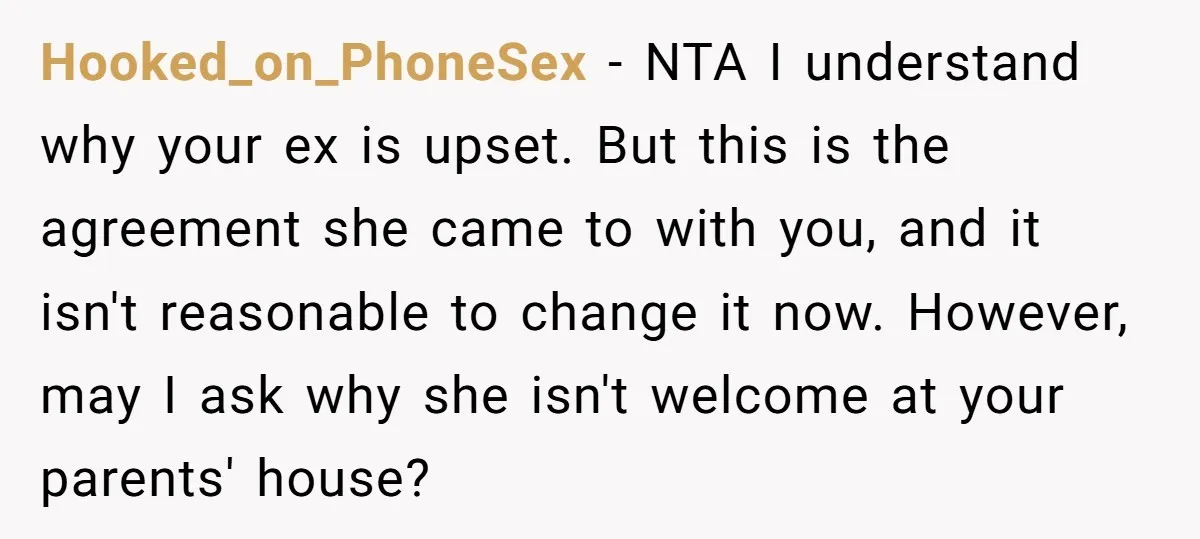 Hooked_on_PhoneSex − NTA I understand why your ex is upset. But this is the agreement she came to with you, and it isn't reasonable to change it now. However, may...