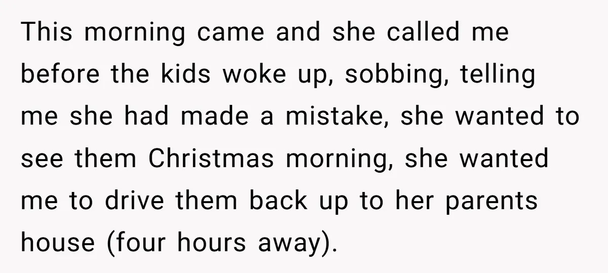 This morning came and she called me before the kids woke up, sobbing, telling me she had made a mistake, she wanted to see them Christmas morning, she wanted me...