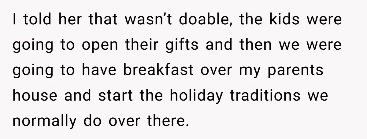 I told her that wasn’t doable, the kids were going to open their gifts and then we were going to have breakfast over my parents house and start the holiday...