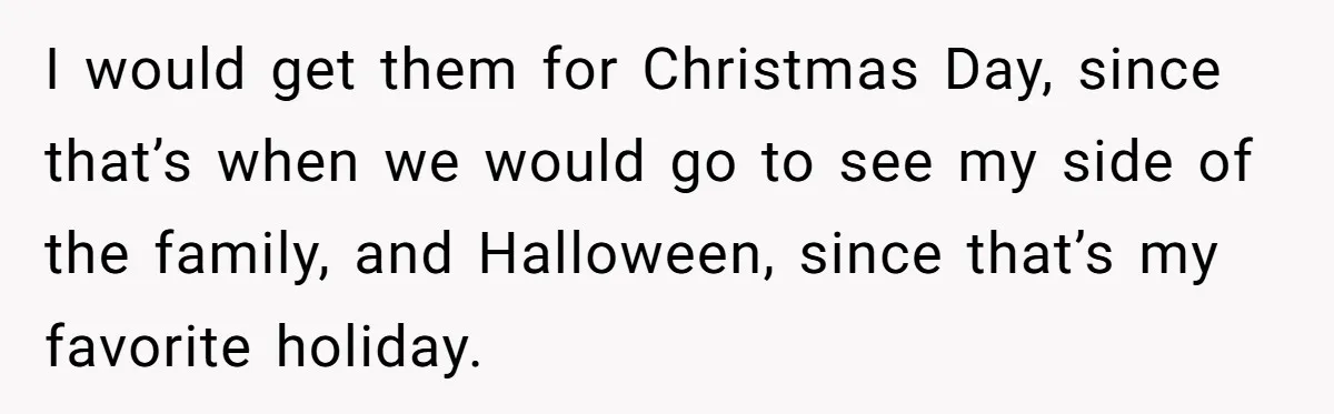 I would get them for Christmas Day, since that’s when we would go to see my side of the family, and Halloween, since that’s my favorite holiday.