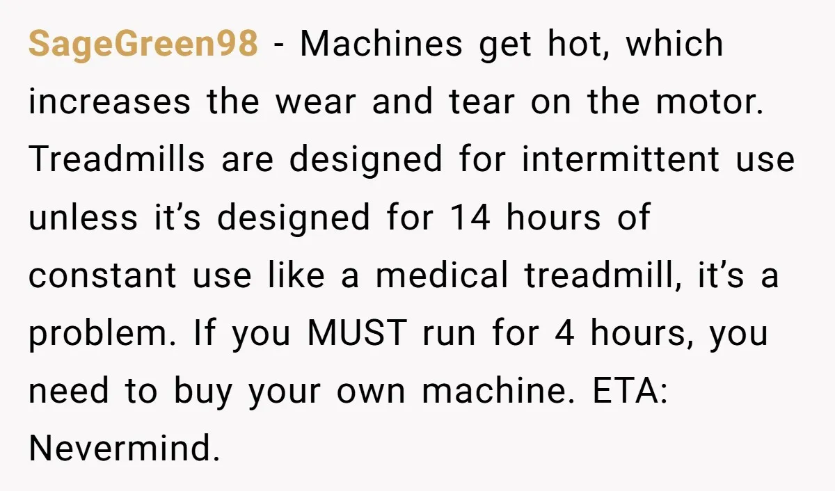 SageGreen98 - Machines get hot, which increases the wear and tear on the motor. Treadmills are designed for intermittent use unless it’s designed for 14 hours of constant use like...