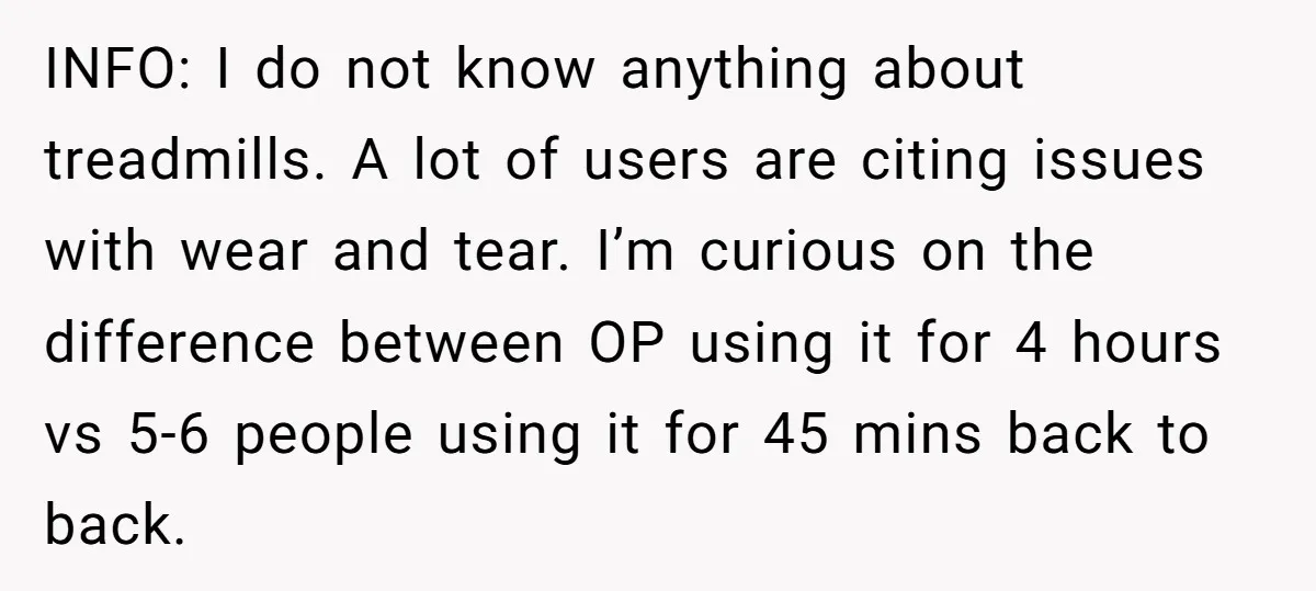 INFO: I do not know anything about treadmills. A lot of users are citing issues with wear and tear. I’m curious on the difference between OP using it for 4...