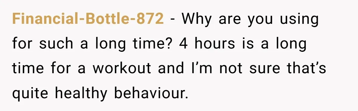 Financial-Bottle-872 - Why are you using for such a long time? 4 hours is a long time for a workout and I’m not sure that’s quite healthy behaviour.