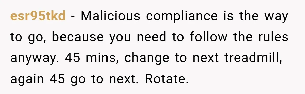 esr95tkd - Malicious compliance is the way to go, because you need to follow the rules anyway. 45 mins, change to next treadmill, again 45 go to next. Rotate.