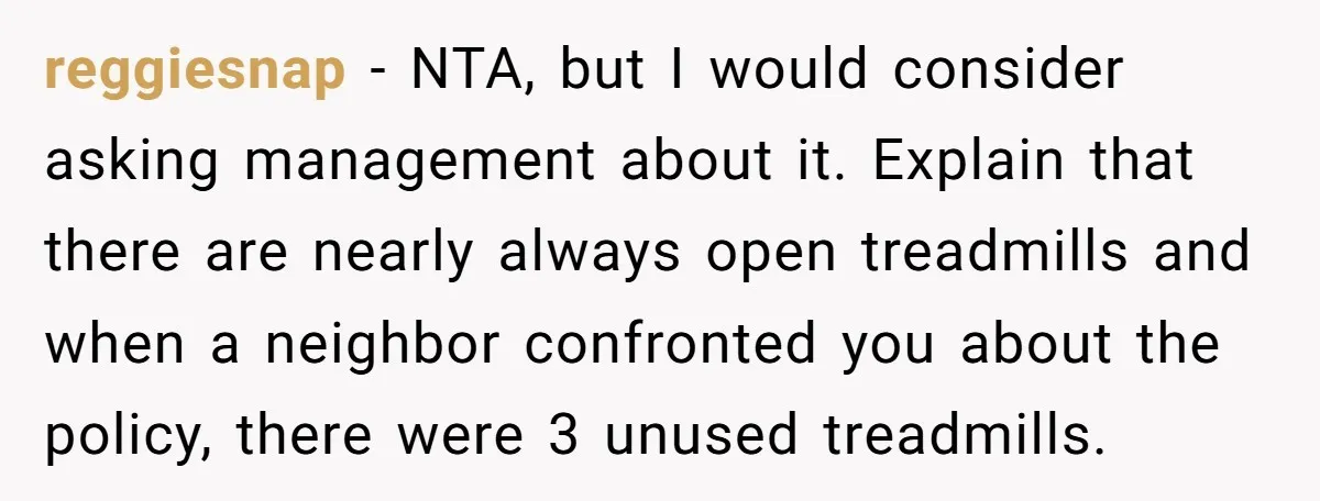 reggiesnap - NTA, but I would consider asking management about it. Explain that there are nearly always open treadmills and when a neighbor confronted you about the policy, there were...