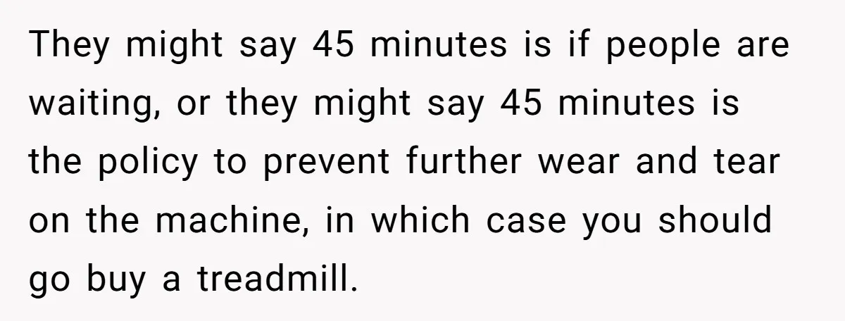 They might say 45 minutes is if people are waiting, or they might say 45 minutes is the policy to prevent further wear and tear on the machine, in which...