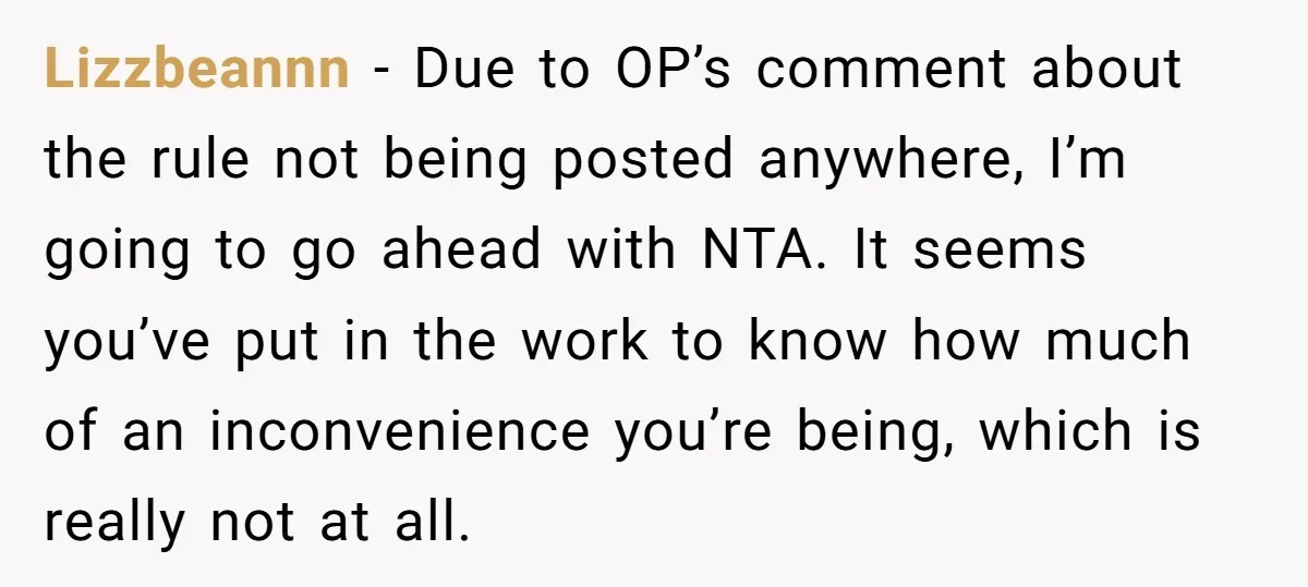 Lizzbeannn - Due to OP’s comment about the rule not being posted anywhere, I’m going to go ahead with NTA. It seems you’ve put in the work to know how...