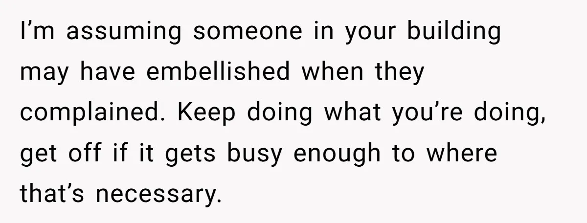 I’m assuming someone in your building may have embellished when they complained. Keep doing what you’re doing, get off if it gets busy enough to where that’s necessary.