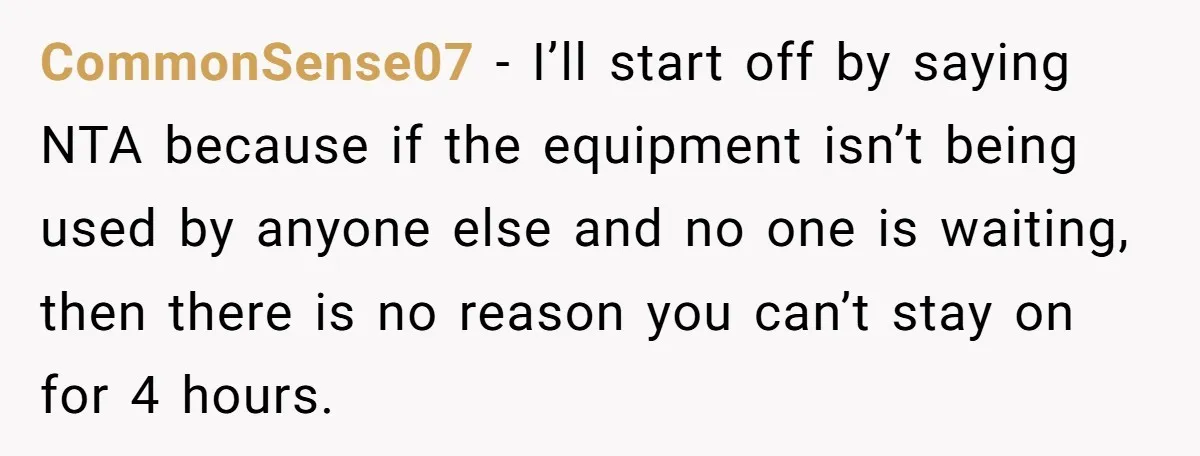 CommonSense07 - I’ll start off by saying NTA because if the equipment isn’t being used by anyone else and no one is waiting, then there is no reason you can’t...