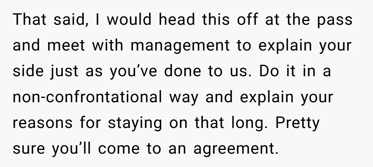 That said, I would head this off at the pass and meet with management to explain your side just as you’ve done to us. Do it in a non-confrontational way...