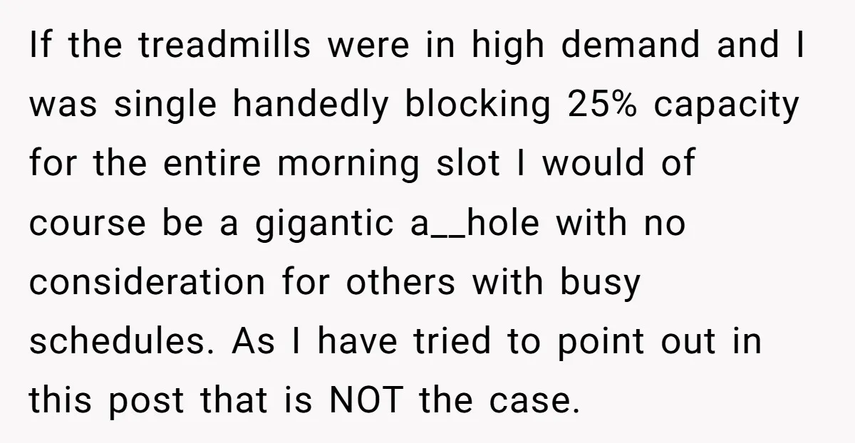 If the treadmills were in high demand and I was single handedly blocking 25% capacity for the entire morning slot I would of course be a gigantic a__hole with no...