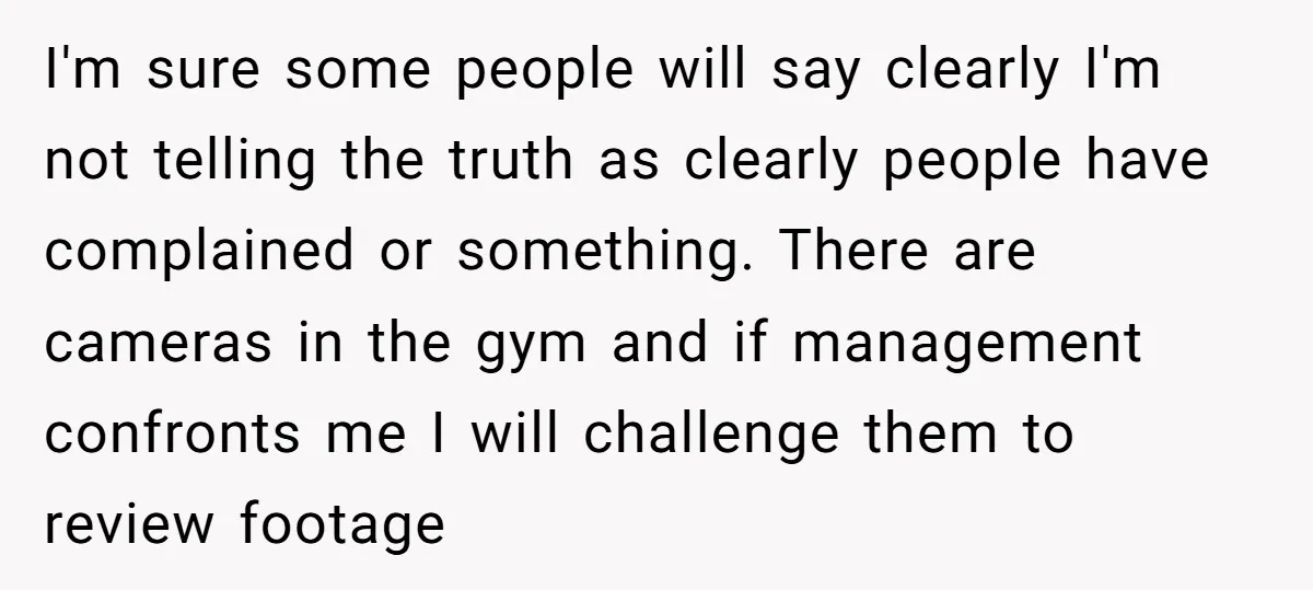 I'm sure some people will say clearly I'm not telling the truth as clearly people have complained or something. There are cameras in the gym and if management confronts me...