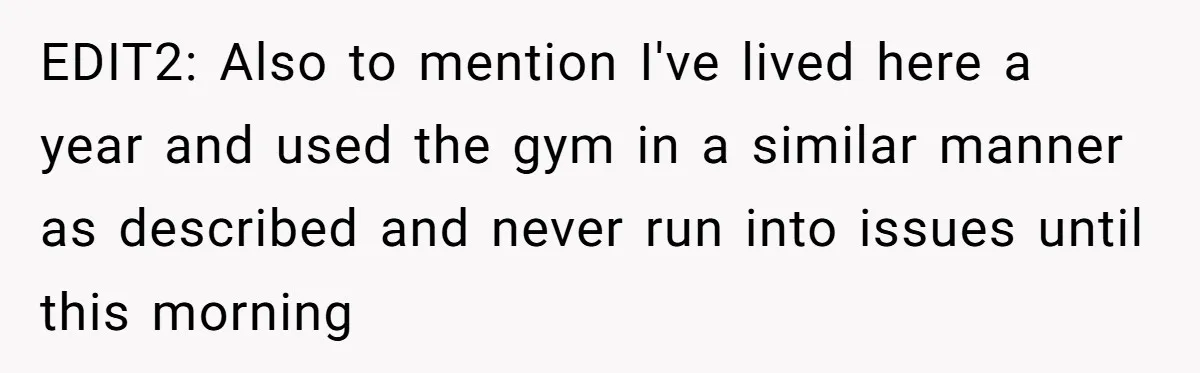 EDIT2: Also to mention I've lived here a year and used the gym in a similar manner as described and never run into issues until this morning
