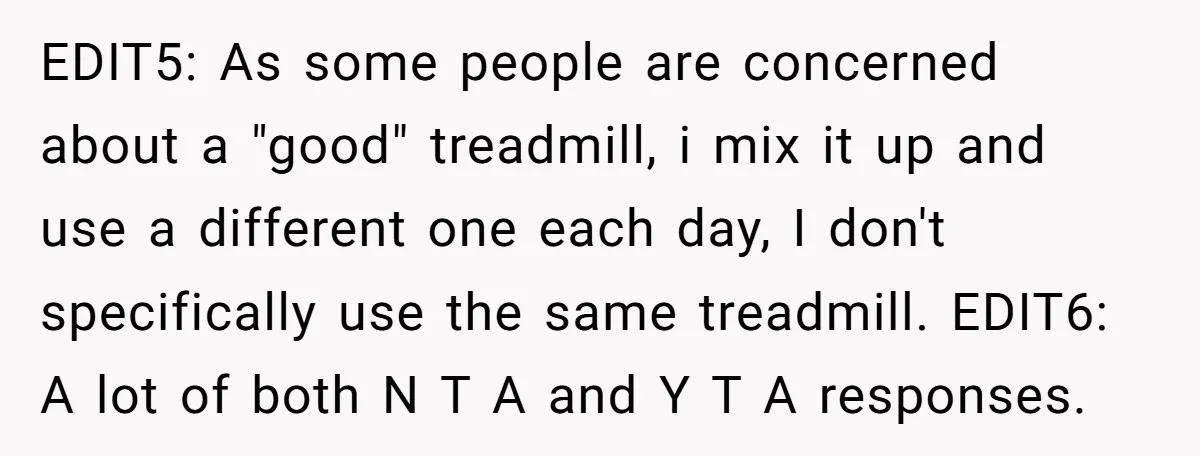EDIT5: As some people are concerned about a "good" treadmill, i mix it up and use a different one each day, I don't specifically use the same treadmill. EDIT6: A...