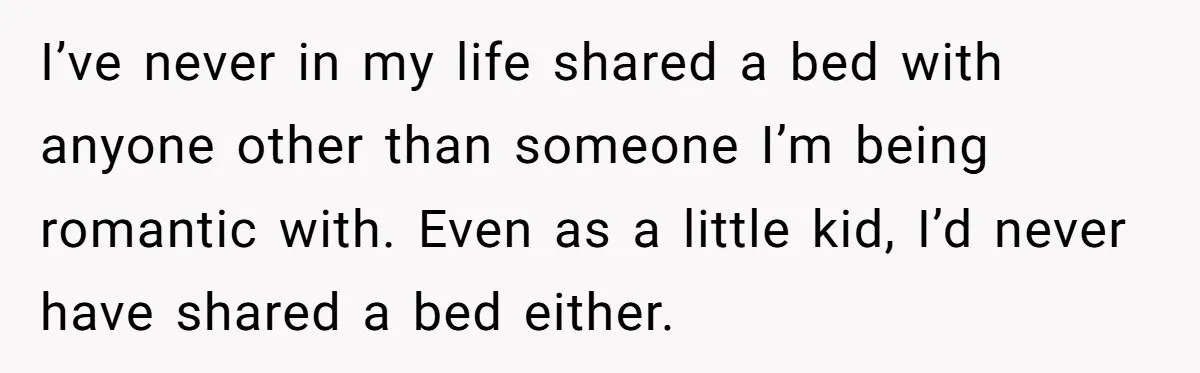 I’ve never in my life shared a bed with anyone other than someone I’m being romantic with. Even as a little kid, I’d never have shared a bed either.