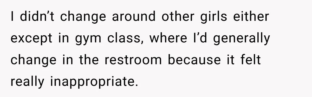 I didn’t change around other girls either except in gym class, where I’d generally change in the restroom because it felt really inappropriate.