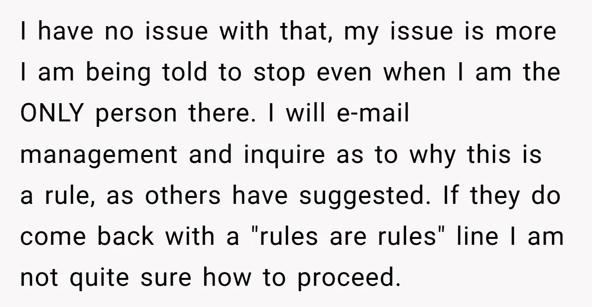 I have no issue with that, my issue is more I am being told to stop even when I am the ONLY person there. I will e-mail management and inquire...