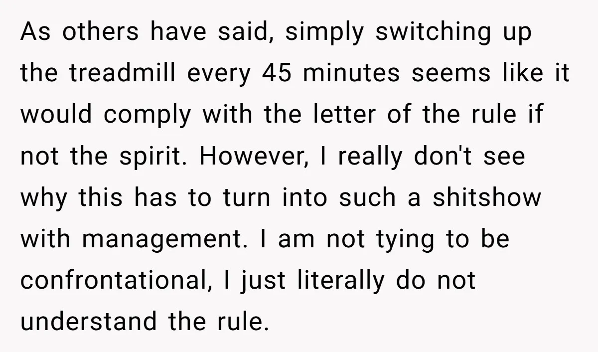 As others have said, simply switching up the treadmill every 45 minutes seems like it would comply with the letter of the rule if not the spirit. However, I really...
