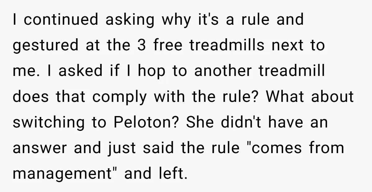I continued asking why it's a rule and gestured at the 3 free treadmills next to me. I asked if I hop to another treadmill does that comply with the...