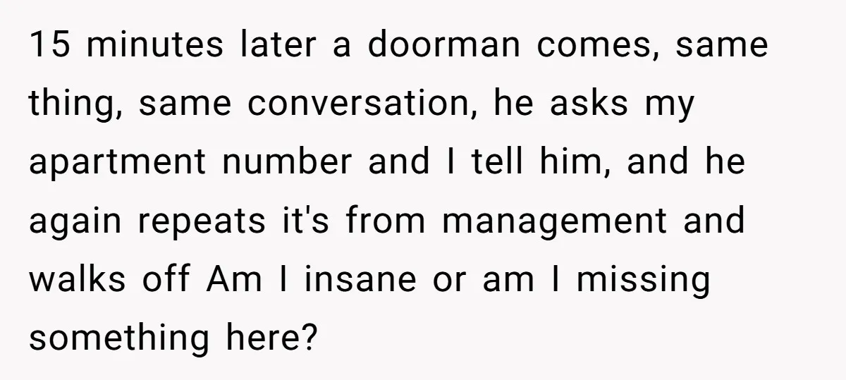 15 minutes later a doorman comes, same thing, same conversation, he asks my apartment number and I tell him, and he again repeats it's from management and walks off Am...