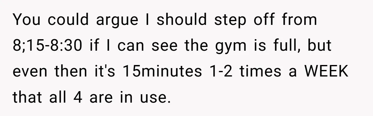 You could argue I should step off from 8;15-8:30 if I can see the gym is full, but even then it's 15minutes 1-2 times a WEEK that all 4 are...
