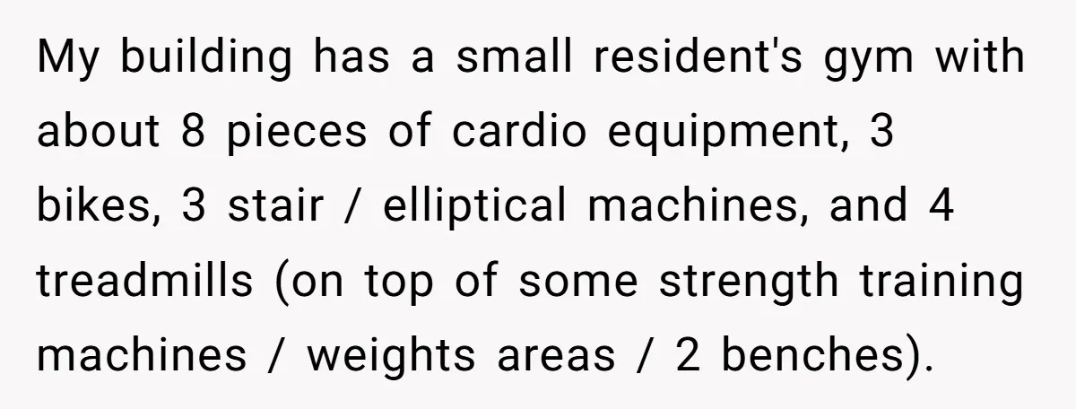 My building has a small resident's gym with about 8 pieces of cardio equipment, 3 bikes, 3 stair / elliptical machines, and 4 treadmills (on top of some strength training...