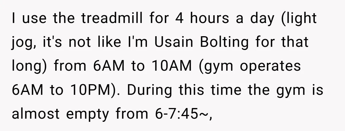 I use the treadmill for 4 hours a day (light jog, it's not like I'm Usain Bolting for that long) from 6AM to 10AM (gym operates 6AM to 10PM). During...